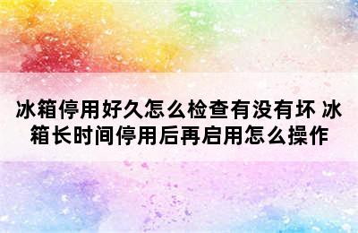 冰箱停用好久怎么检查有没有坏 冰箱长时间停用后再启用怎么操作